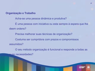 37




Organização e Trabalho

       Acha-se uma pessoa dinâmica e produtiva?

       É uma pessoa com iniciativa ou esta sempre à espera que lhe
  deem ordens?

       Precisa melhorar suas técnicas de organização?

       Costuma ser cumpridora com prazos e compromissos
  assumidos?

       O seu método organização é funcional e responde a todas as
  suas necessidades?
 