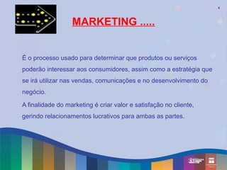 4




                  MARKETING .....


É o processo usado para determinar que produtos ou serviços
poderão interessar aos consumidores, assim como a estratégia que
se irá utilizar nas vendas, comunicações e no desenvolvimento do
negócio.

A finalidade do marketing é criar valor e satisfação no cliente,
gerindo relacionamentos lucrativos para ambas as partes.
 
