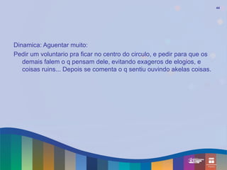 44




Dinamica: Aguentar muito:
Pedir um voluntario pra ficar no centro do circulo, e pedir para que os
   demais falem o q pensam dele, evitando exageros de elogios, e
   coisas ruins... Depois se comenta o q sentiu ouvindo akelas coisas.
 