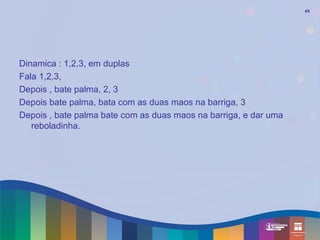 45




Dinamica : 1,2,3, em duplas
Fala 1,2,3,
Depois , bate palma, 2, 3
Depois bate palma, bata com as duas maos na barriga, 3
Depois , bate palma bate com as duas maos na barriga, e dar uma
   reboladinha.
 