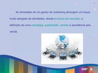 5




     As atividades de um gestor de marketing abrangem um leque

muito alargado de atividades, desde o estudo de mercado, a

definição de uma estratégia, publicidade, vendas e assistência pós-

venda.
 