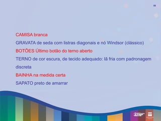 50




CAMISA branca
GRAVATA de seda com listras diagonais e nó Windsor (clássico)
BOTÕES Último botão do terno aberto
TERNO de cor escura, de tecido adequado: lã fria com padronagem
discreta
BAINHA na medida certa
SAPATO preto de amarrar
 