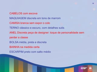 52




CABELOS com escova
MAQUIAGEM discreta em tons de marrom
CAMISA branca sem expor o colo
TERNO clássico e escuro, com detalhes sutis
ANEL Discreta peça de designer: toque de personalidade sem
perder a classe
BOLSA média, preta e discreta
BAINHA na medida certa
ESCARPIM preto com salto médio
 