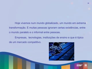 53




    Hoje vivemos num mundo globalizado, um mundo em extrema
transformação. E muitas pessoas ignoram certas existências, entre
o mundo paralelo e o informal entre pessoas.

    Empresas, tecnologias, instituições de ensino e que é típico
de um mercado competitivo.
 