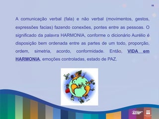 56




A comunicação verbal (fala) e não verbal (movimentos, gestos,
expressões facias) fazendo conexões, pontes entre as pessoas. O
significado da palavra HARMONIA, conforme o dicionário Aurélio é
disposição bem ordenada entre as partes de um todo, proporção,
ordem,   simetria,   acordo,   conformidade.   Então,   VIDA   em
HARMONIA, emoções controladas, estado de PAZ.
 