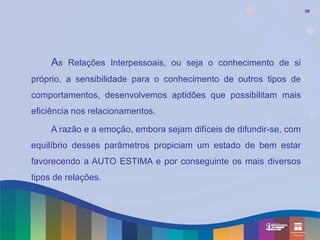 58




     As Relações Interpessoais, ou seja o conhecimento de si
próprio, a sensibilidade para o conhecimento de outros tipos de
comportamentos, desenvolvemos aptidões que possibilitam mais
eficiência nos relacionamentos.

     A razão e a emoção, embora sejam difíceis de difundir-se, com
equilíbrio desses parâmetros propiciam um estado de bem estar
favorecendo a AUTO ESTIMA e por conseguinte os mais diversos
tipos de relações.
 