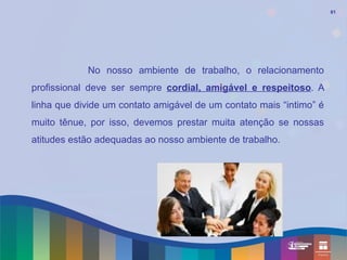 61




            No nosso ambiente de trabalho, o relacionamento
profissional deve ser sempre cordial, amigável e respeitoso. A
linha que divide um contato amigável de um contato mais “intimo” é
muito tênue, por isso, devemos prestar muita atenção se nossas
atitudes estão adequadas ao nosso ambiente de trabalho.
 