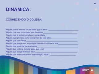 63




DINAMICA:

CONHECENDO O COLEGA:


Alguém com a mesma cor de olhos que os seus: ____________________________
Alguém que viva numa casa sem fumantes________________________________
Alguém que já tenha morado em outra cidade______________________________
Alguém cujo primeiro nome tenha mais de seis letras________________________
Alguém que use óculos________________________________________________
Alguém que esteja com a camiseta da mesma cor que a sua___________________
Alguém que goste de verde-abacate______________________________________
Alguém que tenha a mesma idade que você________________________________
Alguém que esteja de meias azuis_______________________________________
Alguém que tenha um animal de estimação (Qual?)________________________.
 