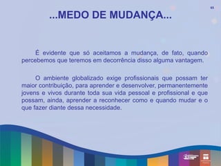 65


         ...MEDO DE MUDANÇA...


     É evidente que só aceitamos a mudança, de fato, quando
percebemos que teremos em decorrência disso alguma vantagem.

     O ambiente globalizado exige profissionais que possam ter
maior contribuição, para aprender e desenvolver, permanentemente
jovens e vivos durante toda sua vida pessoal e profissional e que
possam, ainda, aprender a reconhecer como e quando mudar e o
que fazer diante dessa necessidade.
 