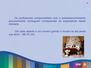 66




     Os profissionais comprometidos com o autodesenvolvimento
provavelmente conseguem corresponder as expectativas desse
mercado.

     “De nada adianta a um homem ganhar o mundo se ele perde
sua alma “. (Mt 16, 24).
 