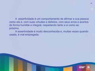 73




     A assertividade é um comportamento de afirmar a sua pessoa
como ela é, com suas virtudes e defeitos, com seus erros e acertos,
de forma humilde e integral, respeitando tanto a si como ao
próximo.
     A assertividade é muito desconhecida e, muitas vezes quando
usada, é mal empregada.
 
