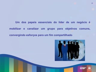 77




    Um dos papeis essenciais do líder de um negócio é

mobilizar e canalizar um grupo para objetivos comuns,

convergindo esforços para um fim compartilhado
 
