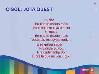 87




O SOL: JOTA QUEST

                   Ei, dor!
            Eu não te escuto mais
          Você não me leva a nada
                   Ei, medo!
            Eu não te escuto mais
         Você não me leva a nada...
             E se quiser saber
              Pra onde eu vou
             Pra onde tenha Sol
          É pra lá que eu vou... (2x)
 