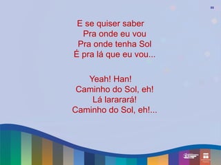 89




 E se quiser saber
  Pra onde eu vou
 Pra onde tenha Sol
É pra lá que eu vou...

   Yeah! Han!
 Caminho do Sol, eh!
    Lá lararará!
Caminho do Sol, eh!...
 