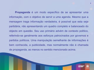 9




    Propaganda é um modo específico de se apresentar uma
informação, com o objetivo de servir a uma agenda. Mesmo que a
mensagem traga informação verdadeira, é possível que esta seja
partidária, não apresentando um quadro completo e balanceado do
objecto em questão. Seu uso primário advém de contexto político,
referindo-se geralmente aos esforços patrocinados por governos e
partidos políticos. Uma manipulação semelhante de informações é
bem conhecida, a publicidade, mas normalmente não é chamada
de propaganda, ao menos no sentido mencionado acima.
 