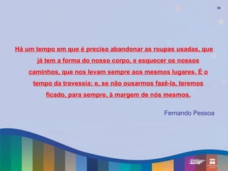 90




Há um tempo em que é preciso abandonar as roupas usadas, que
      já tem a forma do nosso corpo, e esquecer os nossos
    caminhos, que nos levam sempre aos mesmos lugares. É o
     tempo da travessia: e, se não ousarmos fazê-la, teremos
         ficado, para sempre, à margem de nós mesmos.

                                               Fernando Pessoa
 