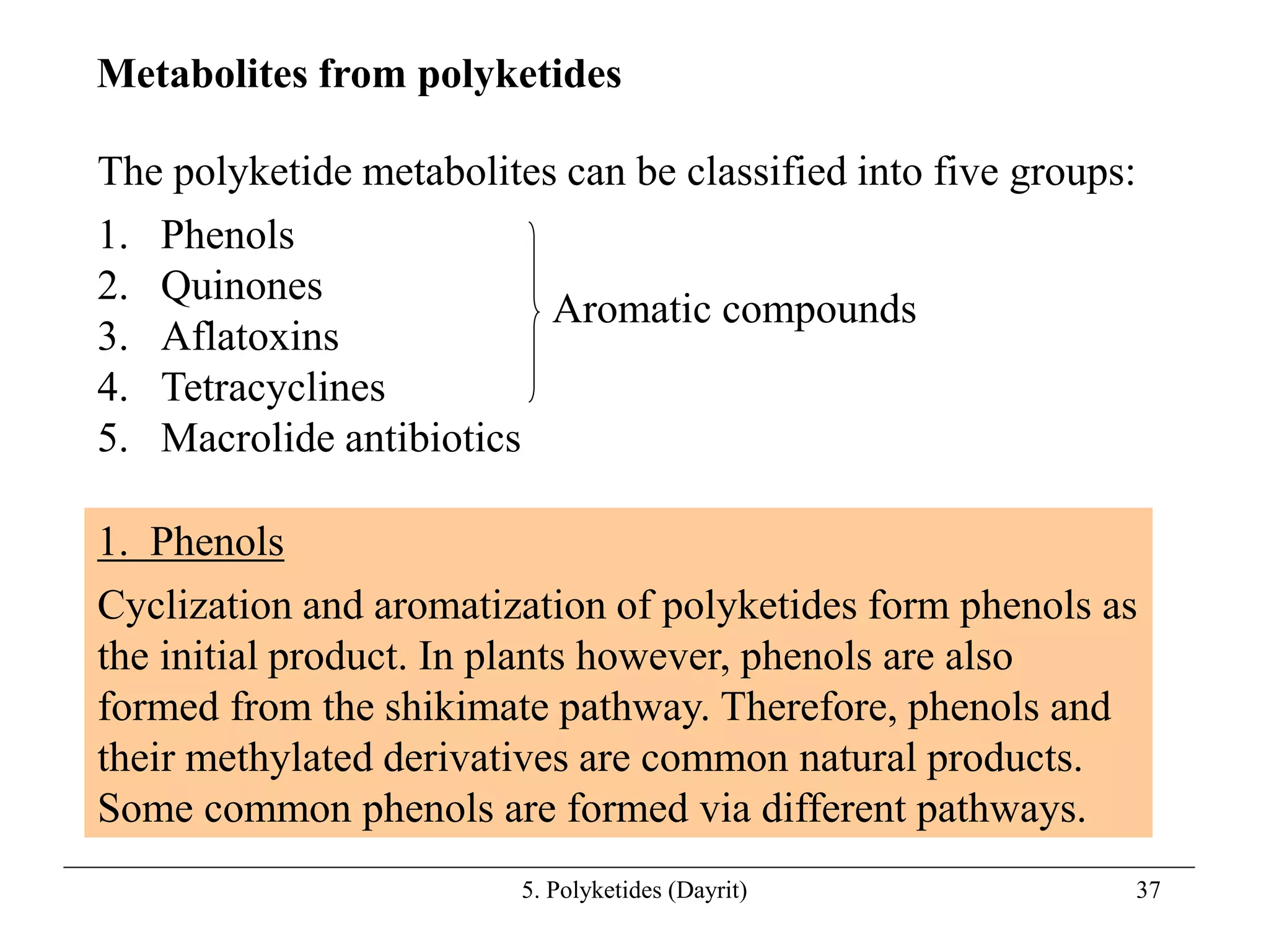 5. Polyketides (Dayrit) 37
The polyketide metabolites can be classified into five groups:
1. Phenols
2. Quinones
3. Aflatoxins
4. Tetracyclines
5. Macrolide antibiotics
Metabolites from polyketides
1. Phenols
Cyclization and aromatization of polyketides form phenols as
the initial product. In plants however, phenols are also
formed from the shikimate pathway. Therefore, phenols and
their methylated derivatives are common natural products.
Some common phenols are formed via different pathways.
Aromatic compounds
 