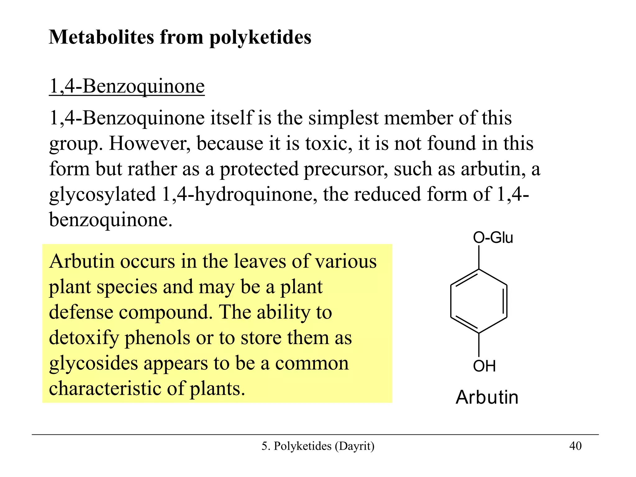 5. Polyketides (Dayrit) 40
1,4-Benzoquinone
1,4-Benzoquinone itself is the simplest member of this
group. However, because it is toxic, it is not found in this
form but rather as a protected precursor, such as arbutin, a
glycosylated 1,4-hydroquinone, the reduced form of 1,4-
benzoquinone.
Metabolites from polyketides
O-Glu
OH
Arbutin
Arbutin occurs in the leaves of various
plant species and may be a plant
defense compound. The ability to
detoxify phenols or to store them as
glycosides appears to be a common
characteristic of plants.
 