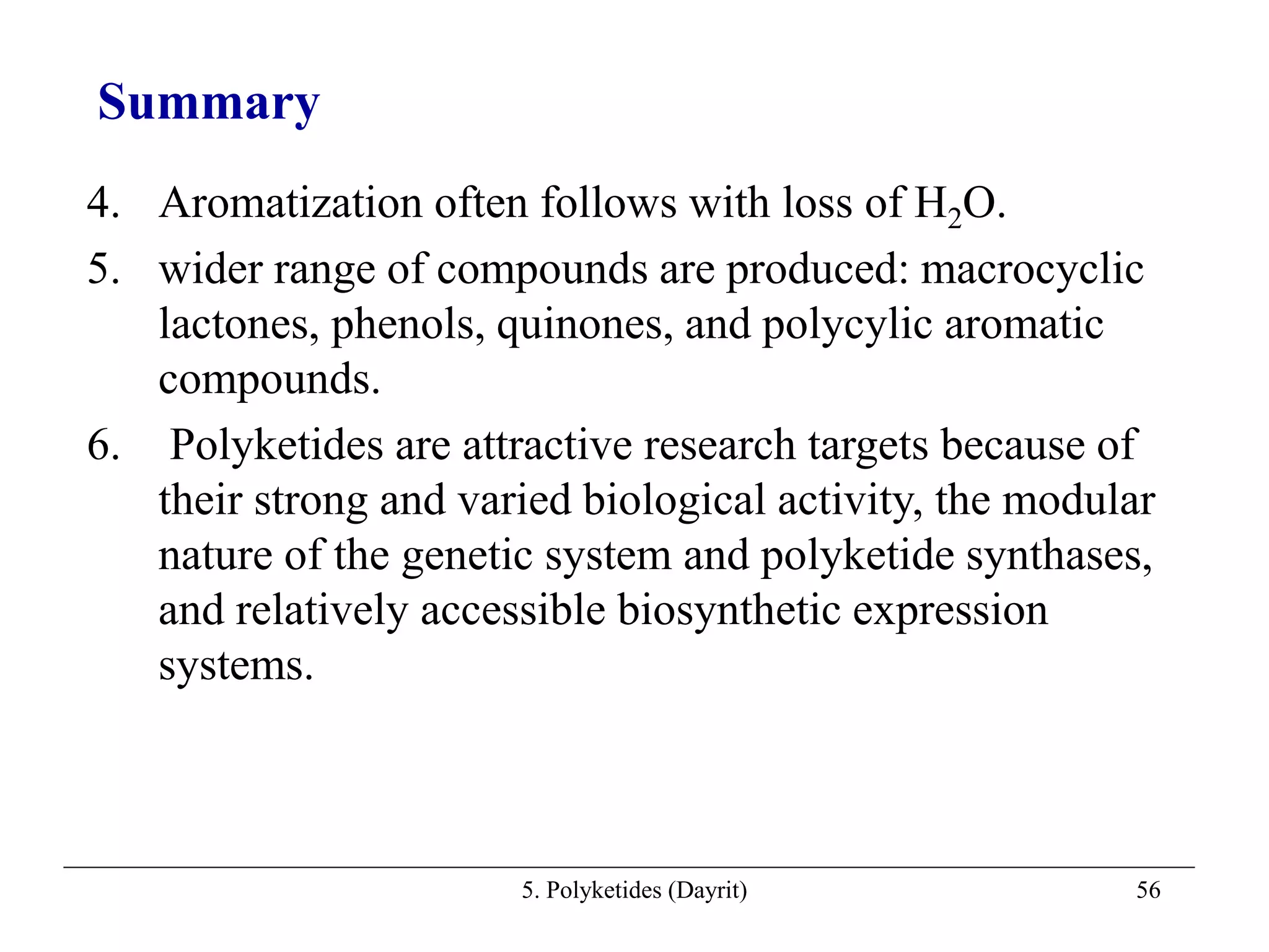 5. Polyketides (Dayrit) 56
4. Aromatization often follows with loss of H2O.
5. wider range of compounds are produced: macrocyclic
lactones, phenols, quinones, and polycylic aromatic
compounds.
6. Polyketides are attractive research targets because of
their strong and varied biological activity, the modular
nature of the genetic system and polyketide synthases,
and relatively accessible biosynthetic expression
systems.
Summary
 