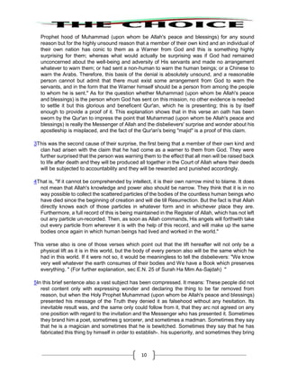 10
Prophet hood of Muhammad (upon whom be Allah's peace and blessings) for any sound
reason but for the highly unsound reason that a member of their own kind and an individual of
their own nation has conic to them as a Warner from God and this is something highly
surprising for them; whereas what would actually be surprising was if God had remained
unconcerned about the well-being and adversity of His servants and made no arrangement
whatever to warn them; or had sent a non-human to warn the human beings; or a Chinese to
warn the Arabs. Therefore, this basis of the denial is absolutely unsound, and a reasonable
person cannot but admit that there must exist some arrangement from God to warn the
servants, and in the form that the Warner himself should be a person from among the people
to whom he is sent." As for the question whether Muhammad (upon whom be Allah's peace
and blessings) is the person whom God has sent on this mission, no other evidence is needed
to settle it but this glorious and beneficent Qur'an, which he is presenting; this is by itself
enough to provide a proof of it. This explanation shows that in this verse an oath has been
sworn by the Qur'an to impress the point that Muhammad (upon whom be Allah's peace and
blessings) is really the Messenger of Allah and the disbelievers' surprise and wonder about his
apostleship is misplaced, and the fact of the Qur'an's being "majid" is a proof of this claim.
3This was the second cause of their surprise, the first being that a member of their own kind and
clan had arisen with the claim that he had come as a warner to them from God. They were
further surprised that the person was warning them to the effect that all men will be raised back
to life after death and they will be produced all together in the Court of Allah where their deeds
will be subjected to accountability and they will be rewarded and punished accordingly.
4That is, "If it cannot be comprehended by intellect, it is their own narrow mind to blame. It does
not mean that Allah's knowledge and power also should be narrow. They think that it is in no
way possible to collect the scattered particles of the bodies of the countless human beings who
have died since the beginning of creation and will die till Resurrection. But the fact is that Allah
directly knows each of those particles in whatever form and in whichever place they are.
Furthermore, a full record of this is being maintained in the Register of Allah, which has not left
out any particle un-recorded. Then, as soon as Allah commands, His angels will forthwith take
out every particle from wherever it is with the help of this record, and will make up the same
bodies once again in which human beings had lived and worked in the world."
This verse also is one of those verses which point out that the lift hereafter will not only be a
physical lift as it is in this world, but the body of every person also will be the same which he
had in this world. If it were not so, it would be meaningless to tell the disbelievers: "We know
very well whatever the earth consumes of their bodies and We have a Book which preserves
everything. " (For further explanation, sec E.N. 25 of Surah Ha Mim As-Sajdah) "
5In this brief sentence also a vast subject has been compressed. It means: These people did not
rest content only with expressing wonder and declaring the thing to be far removed from
reason, but when the Holy Prophet Muhammad (upon whom be Allah's peace and blessings)
presented his message of the Truth they denied it as falsehood without any hesitation. Its
inevitable result was, and the same only could follow from it, that they arc not agreed on any
one position with regard to the invitation and the Messenger who has presented it. Sometimes
they brand him a poet, sometimes g sorcerer, and sometimes a madman. Sometimes they say
that he is a magician and sometimes that he is bewitched. Sometimes they say that he has
fabricated this thing by himself in order to establish-. his superiority, and sometimes they bring
 