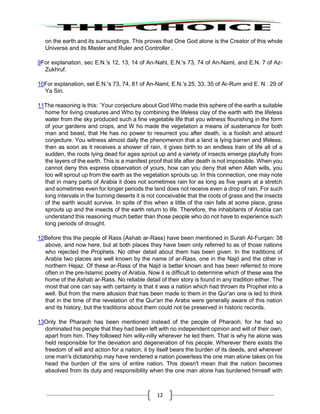 12
on the earth and its surroundings. This proves that One God alone is the Creator of this whole
Universe and its Master and Ruler and Controller .
9For explanation, sec E.N.'s 12, 13, 14 of An-Nahl, E.N.'s 73, 74 of An-Naml, and E.N. 7 of Az-
Zukhruf.
10For explanation, set E.N.'s 73, 74, 81 of An-Naml, E.N.'s 25, 33, 35 of Ar-Rum and E. N . 29 of
Ya Sin.
11The reasoning is this: `Your conjecture about God Who made this sphere of the earth a suitable
home for living creatures and Who by combining the lifeless clay of the earth with the lifeless
water from the sky produced such a fine vegetable life that you witness flourishing in the form
of your gardens and crops, and W ho made the vegetation a means of sustenance for both
man and beast, that He has no power to resurrect you after death, is a foolish and absurd
conjecture. You witness almost daily the phenomenon that a land is lying barren and lifeless;
then as soon as it receives a shower of rain, it gives birth to an endless train of life all of a
sudden, the roots lying dead for ages sprout up and a variety of insects emerge playfully from
the layers of the earth. This is a manifest proof that life after death is not impossible. When you
cannot deny this express observation of yours, how can you deny that when Allah wills, you
too will sprout up from the earth as the vegetation sprouts up. In this connection, one may note
that in many parts of Arabia it does not sometimes rain for as long as five years at a stretch
and sometimes even for longer periods the land does not receive even a drop of rain. For such
long intervals in the burning deserts it is not conceivable that the roots of grass and the insects
of the earth would survive. In spite of this when a little of the rain falls at some place, grass
sprouts up and the insects of the earth return to life. Therefore, the inhabitants of Arabia can
understand this reasoning much better than those people who do not have to experience such
long periods of drought.
12Before this the people of Rass (Ashab ar-Rass) have been mentioned in Surah AI-Furqan: 38
above, and now here, but at both places they have been only referred to as of those nations
who rejected the Prophets. No other detail about them has been given. In the traditions of
Arabia two places are well known by the name of ar-Rass, one in the Najd and the other in
northern Hejaz. Of these ar-Rass of the Najd is better known and has been referred to more
often in the pre-Islamic poetry of Arabia. Now it is difficult to determine which of these was the
home of the Ashab ar-Rass. No reliable detail of their story is found in any tradition either. The
most that one can say with certainty is that it was a nation which had thrown its Prophet into a
well. But from the mere allusion that has been made to them in the Qur'an one is led to think
that in the time of the revelation of the Qur'an the Arabs were generally aware of this nation
and its history, but the traditions about them could not be preserved in historic records.
13Only the Pharaoh has been mentioned instead of the people of Pharaoh, for he had so
dominated his people that they had been left with no independent opinion and will of their own,
apart from him. They followed him willy-nilly wherever he led them. That is why he alone was
held responsible for the deviation and degeneration of his people. Wherever there exists the
freedom of will and action for a nation, it by itself bears the burden of its deeds, and wherever
one man's dictatorship may have rendered a nation powerless the one man alone takes on his
head the burden of the sins of entire nation. This doesn't mean that the nation becomes
absolved from its duty and responsibility when the one man alone has burdened himself with
 