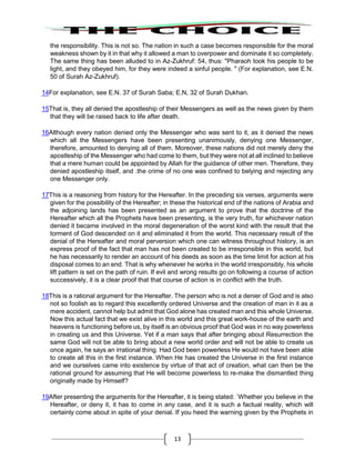 13
the responsibility. This is not so. The nation in such a case becomes responsible for the moral
weakness shown by it in that why it allowed a man to overpower and dominate it so completely.
The same thing has been alluded to in Az-Zukhruf: 54, thus: "Pharaoh took his people to be
light, and they obeyed him, for they were indeed a sinful people. " (For explanation, see E.N.
50 of Surah Az-Zukhruf).
14For explanation, see E.N. 37 of Surah Saba; E.N, 32 of Surah Dukhan.
15That is, they all denied the apostleship of their Messengers as well as the news given by them
that they will be raised back to life after death.
16Although every nation denied only the Messenger who was sent to it, as it denied the news
which all the Messengers have been presenting unanimously, denying one Messenger,
therefore, amounted to denying all of them. Moreover, these nations did not merely deny the
apostleship of the Messenger who had come to them, but they were not at all inclined to believe
that a mere human could be appointed by Allah for the guidance of other men. Therefore, they
denied apostleship itself, and .the crime of no one was confined to belying and rejecting any
one Messenger only.
17This is a reasoning from history for the Hereafter. In the preceding six verses, arguments were
given for the possibility of the Hereafter; in these the historical end of the nations of Arabia and
the adjoining lands has been presented as an argument to prove that the doctrine of the
Hereafter which all the Prophets have been presenting, is the very truth, for whichever nation
denied it became involved in the moral degeneration of the worst kind with the result that the
torment of God descended on it and eliminated it from the world. This necessary result of the
denial of the Hereafter and moral perversion which one can witness throughout history, is an
express proof of the fact that man has not been created to be irresponsible in this world, but
he has necessarily to render an account of his deeds as soon as the time limit for action at his
disposal comes to an end. That is why whenever he works in the world irresponsibly, his whole
lift pattern is set on the path of ruin. If evil and wrong results go on following a course of action
successively, it is a clear proof that that course of action is in conflict with the truth.
18This is a rational argument for the Hereafter. The person who is not a denier of God and is also
not so foolish as to regard this excellently ordered Universe and the creation of man in it as a
mere accident, cannot help but admit that God alone has created man and this whole Universe.
Now this actual fact that we exist alive in this world and this great work-house of the earth and
heavens is functioning before us, by itself is an obvious proof that God was in no way powerless
in creating us and this Universe. Yet if a man says that after bringing about Resurrection the
same God will not be able to bring about a new world order and will not be able to create us
once again, he says an irrational thing. Had God been powerless He would not have been able
to create all this in the first instance. When He has created the Universe in the first instance
and we ourselves came into existence by virtue of that act of creation, what can then be the
rational ground for assuming that He will become powerless to re-make the dismantled thing
originally made by Himself?
19After presenting the arguments for the Hereafter, it is being stated: `Whether you believe in the
Hereafter, or deny it, it has to come in any case, and it is such a factual reality, which will
certainly come about in spite of your denial. If you heed the warning given by the Prophets in
 
