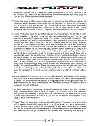 14
advance and prepare for it, you will be doing good to yourselves; if you do not believe in it, you
will be inviting your own doom. Your denial will not prevent the Hereafter from taking place and
God' s Law of justice will not became suspended."
20That is, "Our power and Our knowledge has so encompassed man from within and without that
Our power and knowledge is closer to him than his own neck-vein. We do not have to travel
from a distance to hear what he says, but We directly know every thought that arises in his
heart. Likewise, when We shall want to seize him, We will not have to seize him after covering
a distance, for wherever he is, he is in Our grasp; and whenever We will, We will seize him."
21That is, "On the one hand, We Our self directly know man's actions and movements, even his
hidden thoughts; on the other, every man has two angels appointed over him, who are
recording whatever he does and says; none of his actions or words is left unrecorded. " This
means that when man is produced in the Court of Allah, Allah at that time Himself also will be
knowing what each person has done in the world; besides, there will also be two witnesses
who will produce documentary evidence of the person's actions and deeds. As to what will be
the nature of this documentary evidence, it is difficult for us to have a precise conception of it.
But from the facts that we are witnessing today, it seems certain that the voices and pictures
and marks of man's actions and movements are being preserved and imprinted on every
particle of the environment in which he lives and works, and each one of these can be
reproduced in exactly the same form and voice so as to Leave no difference whatever between
the original and its copy. Man is doing this on a very limited scale with the help of his inventions,
but the angels of God neither stand in need of these machines nor are bound by any limitation.
Man's own body and everything around it is their tape and their film upon which they can record
every voice and every image along with its minutest and most delicate detail precisely and
exactly, and can make man hear, on the Day of Resurrection, with his own ears, in his own
voice, those very things which he talked in the world, and can make him see, with his own
eyes, the pictures of all his misdeeds, whose genuineness he would not possibly be able to
deny.
Here, one should also understand that in the Court of the Hereafter Allah will not punish anybody
only on the basis of His own knowledge, but will punish him after fulfilling all the requirements
of justice. That is why an exhaustive record is being got prepared of every person's words and
deeds in the world so that a complete proof with undeniable evidence becomes available of
everyone's life-work and activity.
22"To come with the truth" implies that the agony of death is the starting point when the reality
which had remained concealed in the world, begins to be uncovered. At this point man starts
seeing clearly the other world of which the Prophet had forewarned him. Here, man also comes
to know that the Hereafter is the very truth, and also this whether he is entering this second
stage of life as favored or damned.
23That is, "This is the same reality which you refused to believe. You desired that you should live
and go about as an unbridled rogue in the world, and there should be no other life after death,
in which you may have to suffer for the consequences of your deeds, That is why you shunned
the concept of the Hereafter and were not at all inclined to believe that this next world would
ever be established. Now, you may see that the same next world is unveiling itself before you.".
 