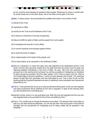 16
by him, and the same disease he spread to other people. Whomever he came in contact with,
he would create one or the other doubt, one or the other evil thought in his mind.
33Allah, in these verses, has enumerated the qualities that make a man worthy of Hell:
(1) Denial of the Truth,
(2) ingratitude to Allah,
(3) enmity for the Truth and the followers of the Truth,
(4) to become a hindrance in the way of goodness,
(5) failure to fulfill the rights of Allah and the people from one's wealth,
(6) to transgress the bounds in one's affairs,
(7) to commit injustices and excesses against others,
(8) to doubt the truths of religion,
(9) to create doubts in the hearts of the people, and
(10) to hold another as an associate in the Godhead of Allah.
34Here by “companion” is meant the satan who was attached to the disobedient person in the
world. And this also becomes evident from the style that both the person and his satan are
disputing between themselves in the Court of Allah. He says: "My Lord, this wretched one
pursued me in the world and did not leave me until he succeeded in misleading me; therefore
he alone should be punished. And the satan replies "Lord, I had no power over him. Had he
not himself willed to become rebellious, I could not have seduced him forcibly. This wretched
person himself fled from goodness and was fascinated by evil. That is why he did not like
anything that the Prophets presented and went on yielding to every temptation and inducement
presented by me."
35That is, "I had warned both of you as to what punishment will be given to the one who beguiles
and what punishment will be suffered by him who is beguiled. In spite of this warning when
you did not desist from committing your
Respective crimes, there is no use quarreling now. Both the one who beguiled and the one who
was beguiled have to be punished for the crimes committed by them. "
36That is, "It is not My way to change the decisions once taken. The decision that I have taken to
east you into Hell cannot be withdrawn, nor can the law that I had announced in the world be
changed that the punishment for misleading and for being misled will be awarded in the
Hereafter."
 