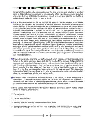 18
things forbidden by him, who keeps watch over his time, energies and activities to see that
none of these is being misemployed or misused, who offers repentance, remains steadfast
and keeps it. strong and intact, who examines himself over and over again to see that he is
not disobeying his Lord anywhere in word or deed.
42That is, Although he could not see the Merciful God and could not perceive Him by his senses
in any way, yet he feared His disobedience. His heart was more dominated by the fear of the
unseen Merciful God than the fear of other perceptible powers and visible and mighty beings,
and in spite of knowing that He is All-Merciful, he did not become a sinner, trusting His Mercy,
but feared His displeasure in whatever he said and did. Thus, this verse points to two of the
believer's important and basic characteristics: first, that he fears God although he cannot see
and perceive Him; second, that he does not persist in sin in spite of his full awareness of God's
quality of mercy. These very two characteristics make him worthy of honor in the sight of Allah.
Besides, there is another subtle point also in it, which Imam Razi has pointed out. In Arabic,
there are two words for fear, khauf and khashiyyat, which have a difference in their shade of
meaning. The word khauf is generally used for the fear that a man feels in his heart on account
of his sense of weakness as against someone's superior power and strength, and the word
khashiyyat is used for the dread and awe with which a man is filled and inspired because of
somebody's glory and grandeur and greatness. Here, the word khashiyyat has been used
instead of khauf, which is meant to point out that a believer does not fear Allah only on account
of the fear of His punishment, but it is the sense of Allah's glory and greatness that keeps him
awe inspired at all times.
43The word munib in the original is derived from inabat, which means to turn to one direction and
to turn to the same again and again, just like the needle of the compass that points to the
magnetic north persistently, however one may try to turn it away from that direction. Therefore,
qalb-i-munib would mean such a heart as has turned away from every other direction and
turned towards One Allah alone and then kept on turning towards Him again and again
throughout life. The. same sense has been conveyed by the "devoted heart." This shows that
in the sight of Allah the man of real worth is he who remains attached and devoted to Allah
alone not merely verbally but also truly and sincerely.
44If the word salam in udkhulu-ha bi-salam-in is taken in the meaning of peace and security, it
would mean: "Enter this Paradise safe and secure from every kind of grief, sorrow, anxiety and
affiliation"; and if it is taken in the meaning of salam itself, it would mean: "Enter this Paradise
you are welcomed here with the greeting of peace by Allah and his angels."
In these verses Allah has mentioned the qualities because of which a person makes himself
worthy of Paradise, and they are:
(1) Taqwa (piety),
(2) Turning towards Allah,
(3) watching over and guarding one's relationship with Allah,
(4) fearing Allah although one has not seen Him, and has full faith in His quality of mercy, and
 
