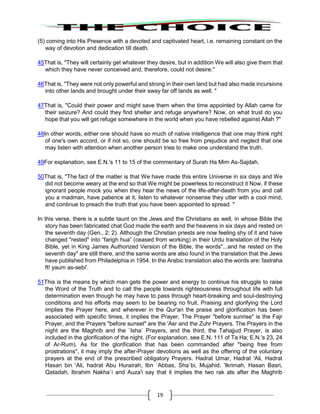 19
(5) coming into His Presence with a devoted and captivated heart, i.e. remaining constant on the
way of devotion and dedication till death.
45That is, "They will certainly get whatever they desire, but in addition We will also give them that
which they have never conceived and, therefore, could not desire."
46That is, "They were not only powerful and strong in their own land but had also made incursions
into other lands and brought under their sway far off lands as well. "
47That is, "Could their power and might save them when the time appointed by Allah came for
their seizure? And could they find shelter and refuge anywhere? Now, on what trust do you
hope that you will get refuge somewhere in the world when you have rebelled against Allah ?"
48In other words, either one should have so much of native intelligence that one may think right
of one's own accord, or if not so, one should be so free from prejudice and neglect that one
may listen with attention when another person tries to make one understand the truth.
49For explanation, see E.N.'s 11 to 15 of the commentary of Surah Ha Mim As-Sajdah.
50That is, "The fact of the matter is that We have made this entire Universe in six days and We
did not become weary at the end so that We might be powerless to reconstruct it Now, if these
ignorant people mock you when they hear the news of the life-after-death from you and call
you a madman, have patience at it, listen to whatever nonsense they utter with a cool mind,
and continue to preach the truth that you have been appointed to spread. "
In this verse, there is a subtle taunt on the Jews and the Christians as well, in whose Bible the
story has been fabricated chat God made the earth and the heavens in six days and rested on
the seventh day (Gen., 2: 2). Although the Christian priests are now feeling shy of it and have
changed "rested" into “farigh hua” (ceased from working) in their Urdu translation of the Holy
Bible, yet in King James Authorized Version of the Bible, the words"...and he rested on the
seventh day" are still there, and the same words are also found in the translation that the Jews
have published from Philadelphia in 1954. In the Arabic translation also the words are: fastraha
ft! yaum as-sebi'.
51This is the means by which man gets the power and energy to continue his struggle to raise
the Word of the Truth and to call the people towards righteousness throughout life with full
determination even though he may have to pass through heart-breaking and soul-destroying
conditions and his efforts may seem to be bearing no fruit. Praising and glorifying the Lord
implies the Prayer here, and wherever in the Qur'an the praise and glorification has been
associated with specific times, it implies the Prayer. The Prayer "before sunrise" is the Fajr
Prayer, and the Prayers "before sunset" are the 'Asr and the Zuhr Prayers. The Prayers in the
night are the Maghrib and the `Isha` Prayers, and the third, the Tahajjud Prayer, is also
included in the glorification of the night. (For explanation, see E.N. 111 of Ta Ha; E.N.'s 23, 24
of Ar-Rum). As for the glorification that has been commanded after "being free from
prostrations", it may imply the after-Prayer devotions as well as the offering of the voluntary
prayers at the end of the prescribed obligatory Prayers. Hadrat Umar, Hadrat 'Ali, Hadrat
Hasan bin 'Ali, hadrat Abu Hurairah, Ibn `Abbas, Sha`bi, Mujahid, 'Ikrimah, Hasan Basri,
Qatadah, Ibrahim Nakha`i and Auza'i say that it implies the two rak ats after the Maghrib
 
