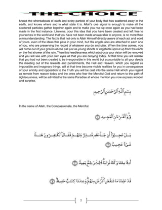 2
knows the whereabouts of each and every particle of your body that has scattered away in the
earth, and knows where and in what state it is. Allah's one signal is enough to make all the
scattered particles gather together again and to make you rise up once again as you had been
made in the first instance. Likewise, your this idea that you have been created and left free to
yourselves in the world and that you have not been made answerable to anyone, is no more than
a misunderstanding. The fact is that not only is Allah Himself directly aware of each act and word
of yours, even of the ideas that pass in your mind, but His angels also are attached to each one
of you, who are preserving the record of whatever you do and utter. When the time comes, you
will come out of your graves at one call just as young shoots of vegetable sprout up from the earth
on the first shower of the rain. Then this heedlessness which obstructs your vision will be removed
and you will see with your own eyes all that you are denying today. At that time you will realize
that you had not been created to be irresponsible in this world but accountable to all your deeds
the meeting out of the rewards and punishments, the Hell and Heaven, which you regard as
impossible and imaginary things, will at that time become visible realities for you in consequence
of your enmity and opposition to the Truth you will be cast into the same Hell which you regard
as remote from reason today and the ones who fear the Merciful God and return to the path of
righteousness, will be admitted to the same Paradise at whose mention you now express wonder
and surprise.
In the name of Allah, the Compassionate, the Merciful.
 
