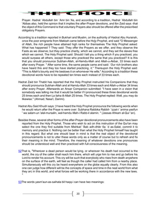 20
Prayer. Hadrat `Abdullah bin `Amr bin 'As, and according to a tradition, Hadrat `Abdullah bin
'Abbas also, held the opinion that it implies the after-Prayer devotions, and Ibn Zaid says -that
the object of this Command is that voluntary Prayers also should be offered after the prescribed
obligatory Prayers.
According to a tradition reported in Bukhari and Muslim, on the authority of Hadrat Abu Hurairah,
once the poor emigrants from Makkah came before the Ho]y Prophet, and said "O Messenger
of Allah, the rich people have attained high ranks for themselves The Holy Prophet asked:
What has happened ? They said: They offer the Prayers as we offer, and they observe the
Fasts as we observe; but they practice charity, which we cannot, and they set the slaves free
which we cannot. The Holy Prophet said: Should I tell you a thing which if you practiced, you
would surpass all others, except those who practiced the same that you practiced? It is this
that you should pronounce Subhan-Allah, al-Hamdu-lillah and Allah-u-Akbar, 33 times each
after every Prayer. " After some time, the same people came and said: `Our rich brothers also
have heard this and they too have started practicing, it." Thereupon the Holy Prophet said:
"This is Allah's bounty and He bestows it on whomever He wills." According to a tradition these
devotional words have to be repeated ten times each instead of 33 times each.
Hadrat Zaid bin Thabit has reported that the Holy Prophet instructed his Companions that they
should pronounce Subhan-Allah and al Hamdu-lillah 33 times each and Allah-u-Akbar 34 times
after every Prayer. Afterwards an Ansar Companion submitted: "I have seen in a vision that
somebody was telling me that it would be better if I pronounced these three devotional words
25 times each and then La ilaha ill-Allah 25 times. The Holy Prophet replied: Well, you may do
likewise." (Ahmad, Nasa'i, Darimi).
Hadrat Abu Said Khudri says: ¦I have heard the Holy Prophet pronounce the following words when
he would return after the Praye rs were over: Subhana Rabbika Rabbil- `izzat-i `anima yasifun
' wa salam-un 'alal-mursalin, wal-hamdu lillah-i Rabb-il alamin. " (Jassas Ahkam al-Qur 'an).
Besides these, several other forms of the after-Prayer devotional pronouncements also have been
reported from the Holy Prophet. Those who wish to act on this instruction of the Qur'an may
select the one they find suitable from Mishkat.' Bab adh-dhikr 6a `d as-Salat, commit it to
memory and practice it. Nothing can be better than what the Holy Prophet himself has taught
in this regard. But what one should bear in mind is that the real object of the devotional
pronouncements is not to utter these words only as a matter of course but to refresh and fix
their meaning in the mind. Therefore, the meaning of whatever devotions one pronounces
should be understood well and then practiced with full consciousness of the meaning.
52That is, "Wherever a dead person would be lying, or wherever his death had occurred is the
world, the cry of the caller shall reach him there, which will urge him to rise and go before his
Lord to render his account. This cry will be such that everybody who rises from death anywhere
on the surface of the earth, will feel as though the caller had called him from a nearby place.
Simultaneously will this cry be heard everywhere on the globe equally clearly. From this also
one can judge how different will be the concepts of space and time in the neat world from what
they arc in this world, and what forces will be working there in accordance with the new laws.
"
53The words yasm'aun-as-saihata bil haqq-i can have two meanings:
 