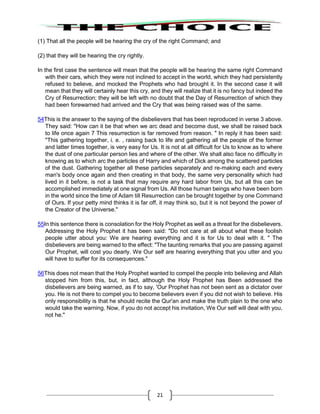 21
(1) That all the people will be hearing the cry of the right Command; and
(2) that they will be hearing the cry rightly.
In the first case the sentence will mean that the people will be hearing the same right Command
with their cars, which they were not inclined to accept in the world, which they had persistently
refused to believe, and mocked the Prophets who had brought it. In the second case it will
mean that they will certainly hear this cry, and they will realize that it is no fancy but indeed the
Cry of Resurrection; they will be left with no doubt that the Day of Resurrection of which they
had been forewarned had arrived and the Cry that was being raised was of the same.
54This is the answer to the saying of the disbelievers that has been reproduced in verse 3 above.
They said: "How can it be that when we arc dead and become dust, we shall be raised back
to life once again 7 This resurrection is far removed from reason. " In reply it has been said:
"This gathering together, i. e. , raising back to life and gathering all the people of the former
and latter times together, is very easy for Us. It is not at all difficult for Us to know as to where
the dust of one particular person lies and where of the other. We shall also face no difficulty in
knowing as to which arc the particles of Harry and which of Dick among the scattered particles
of the dust. Gathering together all these particles separately and re-making each and every
man's body once again and then creating in that body, the same very personality which had
lived in it before, is not a task that may require any hard labor from Us, but all this can be
accomplished immediately at one signal from Us. All those human beings who have been born
in the world since the time of Adam till Resurrection can be brought together by one Command
of Ours. If your petty mind thinks it is far off, it may think so, but it is not beyond the power of
the Creator of the Universe."
55In this sentence there is consolation for the Holy Prophet as well as a threat for the disbelievers.
Addressing the Holy Prophet it has been said: "Do not care at all about what these foolish
people utter about you: We are hearing everything and it is for Us to deal with it. " The
disbelievers are being warned to the effect: "The taunting remarks that you are passing against
Our Prophet, will cost you dearly. We Our self are hearing everything that you utter and you
will have to suffer for its consequences."
56This does not mean that the Holy Prophet wanted to compel the people into believing and Allah
stopped him from this, but, in fact, although the Holy Prophet has Been addressed the
disbelievers are being warned, as if to say, 'Our Prophet has not been sent as a dictator over
you. He is not there to compel you to become believers even if you did not wish to believe. His
only responsibility is that he should recite the Qur'an and make the truth plain to the one who
would take the warning. Now, if you do not accept his invitation, We Our self will deal with you,
not he."
 