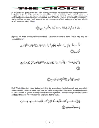 3
[1-4] Qaf. By the glorious Qur'an!1
-Nay, but they wondered that a Warner from among themselves
had come to them.2
So the disbelievers said, "This is indeed a strange thing: when we are dead
and have become dust, (shall we be raised up again)? Such a return is far removed from reason.”3
(Whereas) We know very well whatever the earth consumes of their bodies, and We have a Book
which preserves every thing.4
[5] Nay, but these people plainly denied the Truth when it came to them. That is why they are
confused now.5
[6-8] What!6
Have they never looked up to the sky above them, (and observed) how we made it
and adorned it,7
and how there is no flaw in it?8
And We spread out the earth and set mountains
in it and caused to grow in it every kind of beautiful vegetable.9
All these things are eye-openers
and object lessons for every servant who turns (to the Truth).
 