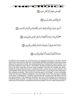 6
[16-29] We19
have created man and know every evil suggestion that arises in his heart: We are
even closer to him than his neck-vein.20
(And besides this direct knowledge of Ours) two scribes,
sitting on his right and on his left, are recording everything. He utters not a word but there ' is an
ever ready observer to note it down.21
Then behold, the agony of death has come with the truth.22
This is the same thing that you were trying to escape.23
And then the Trumpet was blown.24
threatened. Every person has come in a state that there is a driver with him and a witness.25
You
were heedless of this. We have removed your curtain from you, so your sight is very sharp today.26
His companion submitted, "Here is the one who was given in my charge."27
It was commanded,
"Cast into Hell28
every stubborn disbeliever,29
who was hostile to the Truth, who was a forbidden
of the good,30
a transgressor,31
a doubter32
and who had set up another god with Allah. Cast him
into severe torment."33
His companion submitted, "Our Lord, I did not cause him to rebel, but he
himself had gone far astray."34
In reply it was said, "Do not dispute in My Presence: I had already
warned you of the evil end.35
My sentence cannot be changed36
nor am I unjust to My servants."37
 