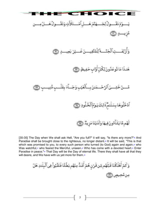7
[30-35] The Day when We shall ask Hell, "Are you full?" it will say, "Is there any more?"38
And
Paradise shall be brought close to the righteous, no longer distant.39
It will be said, "This is that
which was promised to you, to every such person who turned (to God) again and again,40
who
Was watchful,41
who feared the Merciful, unseen.42
Who has come with a devoted heart.43
Enter
Paradise in peace."44
That Day will be the Day of eternal life. There they shall have all that they
will desire, and We have with us yet more for them.45
 