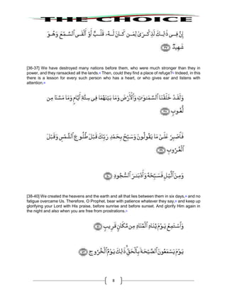 8
[36-37] We have destroyed many nations before them, who were much stronger than they in
power, and they ransacked all the lands.46
Then, could they find a place of refuge?47
Indeed, in this
there is a lesson for every such person who has a heart, or who gives ear and listens with
attention.48
[38-40] We created the heavens and the earth and all that lies between them in six days,49
and no
fatigue overcame Us. Therefore, O Prophet, bear with patience whatever they say,50
and keep up
glorifying your Lord with His praise, before sunrise and before sunset. And glorify Him again in
the night and also when you are free from prostrations.51
 