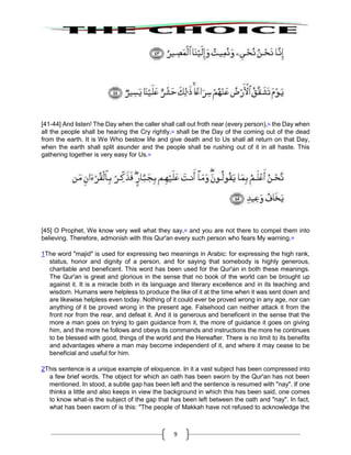 9
[41-44] And listen! The Day when the caller shall call out froth near (every person),52
the Day when
all the people shall be hearing the Cry rightly,53
shall be the Day of the coming out of the dead
from the earth. It is We Who bestow life and give death and to Us shall all return on that Day,
when the earth shall split asunder and the people shall be rushing out of it in all haste. This
gathering together is very easy for Us.54
[45] O Prophet, We know very well what they say,55
and you are not there to compel them into
believing. Therefore, admonish with this Qur'an every such person who fears My warning.56
1The word "majid" is used for expressing two meanings in Arabic: for expressing the high rank,
status, honor and dignity of a person, and for saying that somebody is highly generous,
charitable and beneficent. This word has been used for the Qur'an in both these meanings.
The Qur'an is great and glorious in the sense that no book of the world can be brought up
against it. It is a miracle both in its language and literary excellence and in its teaching and
wisdom. Humans were helpless to produce the like of it at the time when it was sent down and
are likewise helpless even today. Nothing of it could ever be proved wrong in any age, nor can
anything of it be proved wrong in the present age. Falsehood can neither attack it from the
front nor from the rear, and defeat it. And it is generous and beneficent in the sense that the
more a man goes on trying to gain guidance from it, the more of guidance it goes on giving
him, and the more he follows and obeys its commands and instructions the more he continues
to be blessed with good, things of the world and the Hereafter. There is no limit to its benefits
and advantages where a man may become independent of it, and where it may cease to be
beneficial and useful for him.
2This sentence is a unique example of eloquence. In it a vast subject has been compressed into
a few brief words. The object for which an oath has been sworn by the Qur'an has not been
mentioned. In stood, a subtle gap has been left and the sentence is resumed with "nay". If one
thinks a little and also keeps in view the background in which this has been said, one comes
to know what-is the subject of the gap that has been left between the oath and "nay". In fact,
what has been sworn of is this: "The people of Makkah have not refused to acknowledge the
 