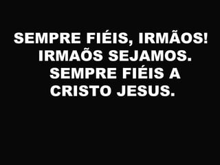 SEMPRE FIÉIS, IRMÃOS!
IRMAÕS SEJAMOS.
SEMPRE FIÉIS A
CRISTO JESUS.
 