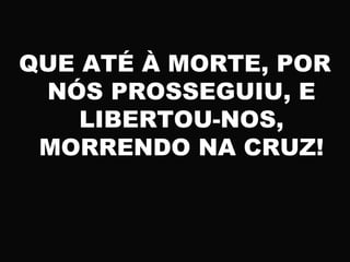 QUE ATÉ À MORTE, POR
NÓS PROSSEGUIU, E
LIBERTOU-NOS,
MORRENDO NA CRUZ!
 