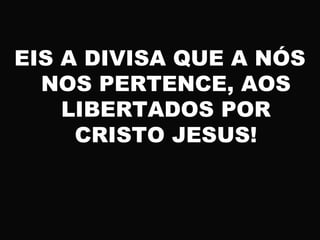 EIS A DIVISA QUE A NÓS
NOS PERTENCE, AOS
LIBERTADOS POR
CRISTO JESUS!
 