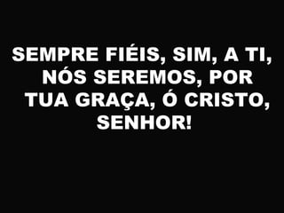 SEMPRE FIÉIS, SIM, A TI,
NÓS SEREMOS, POR
TUA GRAÇA, Ó CRISTO,
SENHOR!
 