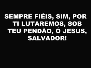 SEMPRE FIÉIS, SIM, POR
TI LUTAREMOS, SOB
TEU PENDÃO, Ó JESUS,
SALVADOR!
 