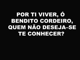 POR TI VIVER, Ó
BENDITO CORDEIRO,
QUEM NÃO DESEJA–SE
TE CONHECER?
 