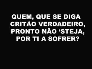 QUEM, QUE SE DIGA
CRITÃO VERDADEIRO,
PRONTO NÃO ‘STEJA,
POR TI A SOFRER?
 