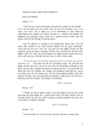 1
SURAH AL-ISRA (THE NIGHT JOURNEY)
MECCAN PERIOD
Division: 157
2,3And We gave Moses the Scripture and made the Scripture for the Israelites –
those who descended from the people whom We saved by boarding to the vessel
along with Noah –not to adopt any of my subordinates as their Waqil [an
entity/authority that arranges all creatures pursuant to a schedule and maintains and
implements this schedule]. Surely, Noah was a grateful servant of Mine who was
praying much for the blessings he had been given.
4And We dictated to Israelites in the Scripture/the destiny that: “You will
surely make mischief in the world twice/be defeated and rise again majestically”.
5And when the first one is due, We sent upon you Our mighty servants and they
wandered among the houses, searching. And this was a promise that must have been
fulfilled. 6Then We made you prevail against Our mighty servants and bestowed you
with wealth and sons. And made you have more in terms of those useful.
- 7If you do good, you do if for yourselves and if you do evil, you do it for
yourselves too. – And when the time for devastation comes, We will send Our
mighty servants upon you to do evil to you, enter the mesjid/Bayt Al-Maqdis as they
did for the first time, demolish and destroy the places they take. 8It is hoped that your
Rabb [the Lord, the Cherisher, the Nurturer, the Sustainer] would help you. And if
you turned away We also turned away. And We made Jahannah [Hell] a prison that
encloses for those who consciously deny the Divinity of Allah and the fact that He is
Rabb [the Lord, the Cherisher, the Nurturer, the Sustainer].
(50/17; Al-Isra/2-8)
Division: 158
9,10Surely, the Qur’an guides people to the most righteous and the most sound
and brings the good tidings that a grand reward will be for those believers who do
corrective deeds and that We will be planning a burning punishment for those who
do not believe in Akhirat [Afterlife].
(50/17; Al-Isra/9-10)
Division: 159
11And man invites the evil as he invites the good. And man is always hasty.
 