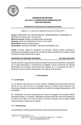 CONSEJO DE ESTADO
SALA DE LO CONTENCIOSO-ADMINISTRATIVO
SECCIÓN SEGUNDA
Sentencia de unificación por importancia jurídica
Bogotá, D. C., nueve (9) de septiembre de dos mil veintiuno (2021)
Asunto: SENTENCIA DE UNIFICACIÓN DE JURISPRUDENCIA CONFORME AL
ARTÍCULO 271 DE LA LEY 1437 DE 2011
Medio de control: Nulidad y restablecimiento del derecho
Radicado: 05001-23-33-000-2013-01143-01 (1317-2016)
Demandante: Gloria Luz Manco Quiroz
Demandado: municipio de Medellín - Personería de Medellín y otro
Temas: Contrato estatal de prestación de servicios, relación laboral encubierta o
subyacente, temporalidad, solución de continuidad, pago de prestaciones sociales, aportes
al sistema de Seguridad Social en salud.
SENTENCIA DE SEGUNDA INSTANCIA SUJ-025-CE-S2-2021
Decide la Sección Segunda del Consejo de Estado los recursos de apelación interpuestos
por la parte demandante y la Personería de Medellín contra la sentencia del Tribunal
Administrativo de Antioquia, Sala Primera de Oralidad, de 11 de diciembre de 2015, a
través de la cual se accedió parcialmente a las súplicas de la demanda.
1. Antecedentes
1.1. La demanda
01.- En ejercicio del medio de control de nulidad y restablecimiento del derecho (artículo
138 de la Ley 1437 de 2011), la ciudadana Gloria Luz Manco Quiroz demandó a la
Personería de Medellín-municipio de Medellín y al Instituto Tecnológico Metropolitano (ITM)
de Medellín.
02.- Inicialmente, el asunto correspondió por reparto al despacho del consejero William
Hernández Gómez; sin embargo, registrado el proyecto para fallo, este fue derrotado por
la mayoría de la Sala, por lo que el asunto se remitió1 al despacho del consejero Rafael
Francisco Suárez Vargas para su estudio.
1.1.1. Pretensiones
La demandante, mediante apoderado judicial, elevó las siguientes pretensiones:
1
Mediante auto de 12 de abril de 2019 (f. 1315).
Calle 12 No. 7-65 – Tel: (+57-1) 350-6700 – Bogotá, D. C. – Colombia
www.consejodeestado.gov.co
 