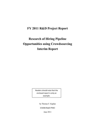 FY 2011 R&D Project Report
Research of Hiring Pipeline
Opportunities using Crowdsourcing
Interim Report
by Thomas F. Kaplan
ESHRI/R&D PMO
June 2011
Readers should note that the
enclosed report is only an
example.
 