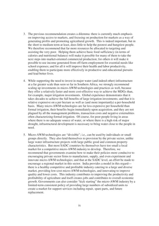 3. The previous recommendation creates a dilemma: there is currently much emphasis
   on improving access to markets, and focusing on production for markets as a way of
   generating profits and promoting agricultural growth. This is indeed important, but in
   the short to medium term at least, does little to help the poorest and hungriest people.
   We therefore recommend that far more resources be allocated to targeting and
   assisting the very poor. Helping them achieve basic food sufficiency (in terms of
   calories and nutritional balance) will make it possible for many of them to take the
   next steps into market-oriented commercial production; for others it will make it
   possible to use income generated from off-farm employment for essential needs like
   school expenses; and for all it will improve their health and labor productivity,
   enabling them to participate more effectively in productive and educational pursuits
   and lead better lives.

4. While supporting the need to invest in major water (and indeed other) infrastructure
   at a far greater scale than seen so far in Southern Africa, we strongly recommend
   scaling up investments in micro-AWM technologies and practices as well, because
   they offer a relatively faster and more cost-effective way to achieve the MDGs than,
   for example, major irrigation investments. Global experience demonstrates that it
   takes decades to achieve the full benefits of large irrigation investments; and that it is
   relative expensive on a per hectare as well as (and more importantly) a per-household
   basis. Many micro-AWM technologies are far less expensive per household than
   formal irrigation, their benefits begin immediately upon acquisition, and they are not
   plagued by all the management problems, transaction costs and negative externalities
   often characterizing formal irrigation. Of course, for poor people living in areas
   where there is no adequate source of water, or where there is a high risk of major
   drought, infrastructural development is necessary to bring water close to the people in
   need.

5. Micro-AWM technologies are “divisible”; i.e., can be used by individuals or small
   groups directly. They also lend themselves to provision by the private sector, unlike
   large water infrastructure projects with large public good and common property
   characteristics. But most SADC countries by themselves have too small a local
   market for a competitive micro-AWM industry to develop. Therefore, we
   recommend that governments examine how to make their policies more conducive to
   encouraging private sector firms to manufacture, supply, and even experiment and
   innovate micro-AWM technologies; and that at the SADC level, an effort be made to
   encourage a regional market in this sector. India provides a model in this regard—
   there is a healthy competitive and profitable industry catering to a large and diverse
   market, providing low-cost micro-AWM technologies, and innovating to improve
   quality and lower costs. This industry contributes to improving the productivity and
   profitability of agriculture and itself creates jobs and contributes to overall economic
   growth. Governments can also consider “kick starting” the micro-AWM industry by a
   limited-term consistent policy of providing large numbers of subsidized units to
   create a market for support services including repair, spare parts, and future
   replacement.



                                             ix
 