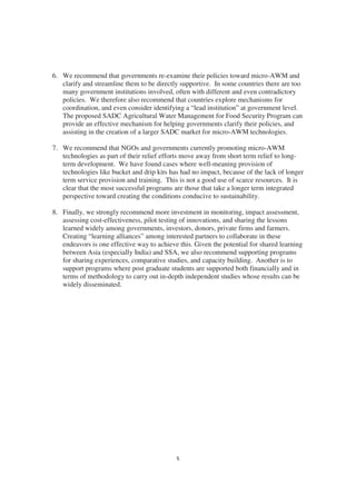 6. We recommend that governments re-examine their policies toward micro-AWM and
   clarify and streamline them to be directly supportive. In some countries there are too
   many government institutions involved, often with different and even contradictory
   policies. We therefore also recommend that countries explore mechanisms for
   coordination, and even consider identifying a “lead institution” at government level.
   The proposed SADC Agricultural Water Management for Food Security Program can
   provide an effective mechanism for helping governments clarify their policies, and
   assisting in the creation of a larger SADC market for micro-AWM technologies.

7. We recommend that NGOs and governments currently promoting micro-AWM
   technologies as part of their relief efforts move away from short term relief to long-
   term development. We have found cases where well-meaning provision of
   technologies like bucket and drip kits has had no impact, because of the lack of longer
   term service provision and training. This is not a good use of scarce resources. It is
   clear that the most successful programs are those that take a longer term integrated
   perspective toward creating the conditions conducive to sustainability.

8. Finally, we strongly recommend more investment in monitoring, impact assessment,
   assessing cost-effectiveness, pilot testing of innovations, and sharing the lessons
   learned widely among governments, investors, donors, private firms and farmers.
   Creating “learning alliances” among interested partners to collaborate in these
   endeavors is one effective way to achieve this. Given the potential for shared learning
   between Asia (especially India) and SSA, we also recommend supporting programs
   for sharing experiences, comparative studies, and capacity building. Another is to
   support programs where post graduate students are supported both financially and in
   terms of methodology to carry out in-depth independent studies whose results can be
   widely disseminated.




                                            x
 